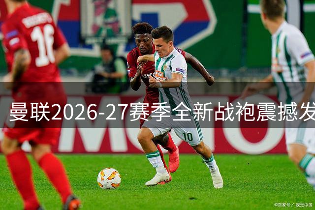 曼联2026-27赛季全新战袍震撼发售 球迷专属定制服务同步开启