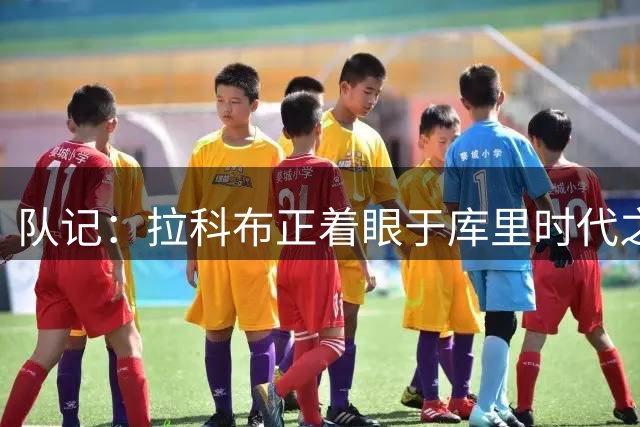 队记：拉科布正着眼于库里时代之后的未来 勇士球迷可能会生气